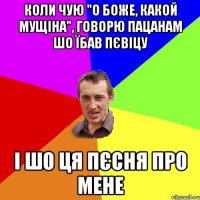 коли чую "о боже, какой мущіна", говорю пацанам шо їбав пєвіцу і шо ця пєсня про мене