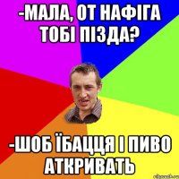 -мала, от нафіга тобі пізда? -шоб їбацця і пиво аткривать