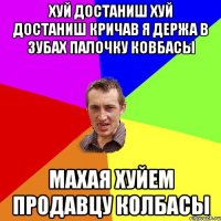 хуй достаниш хуй достаниш кричав я держа в зубах палочку ковбасы махая хуйем продавцу колбасы