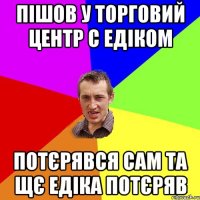 пішов у торговий центр с едіком потєрявся сам та щє едіка потєряв