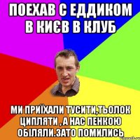 Поехав с Еддиком в Києв в клуб Ми приїхали тусити,тьолок ципляти , а нас пенкою обіляли.Зато помились