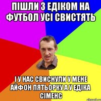 Пішли з Едіком на футбол усі свистять І у нас свиснули у мене айфон пятьорку а у Едіка сіменс