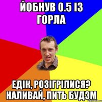 Йобнув 0.5 із горла Едік, розігрілися? Наливай, пить будэм