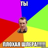 ТЫ ПЛОХАЯ ШЛЕРА!!!!!!