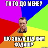 ти то до мене? шо забув під ким ходиш?