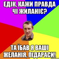 едік, кажи правда чі жиланіє? та їбав я ваші желанія, підараси!