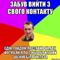 забув вийти з свого контакту едік, гандон, поставив на аву фотку як я по сінці обриганий заснув біля унітаза