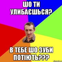 Шо ти улибаєшься? в тебе шо зуби потіють???