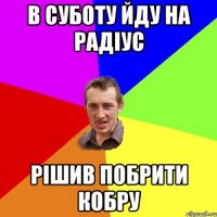 В СУБОТУ ЙДУ НА РАДІУС РІШИВ ПОБРИТИ КОБРУ