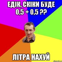 Едік, скіки буде 0,5 + 0,5 ?? Літра нахуй