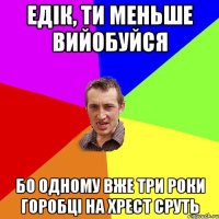 едік, ти меньше вийобуйся Бо одному вже три роки горобці на хрест сруть