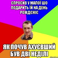 спросив у малої шо подарить їй на день рождєніє Як почув ахуєвший був дві неділі