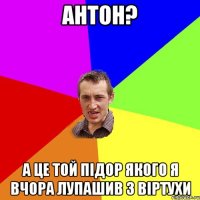 Антон? А це той підор якого я вчора лупашив з віртухи