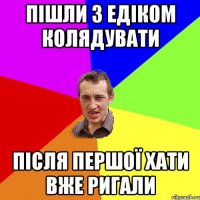 пішли з едіком колядувати після першої хати вже ригали