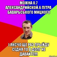 можна 0.7 александрийской.6 лiтра баварьського мицного i яксчо ще раз прыйду седня то в долг не давайте!!!