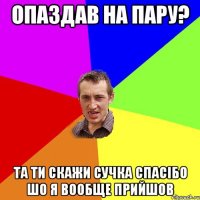 опаздав на пару? та ти скажи сучка спасібо шо я вообще прийшов