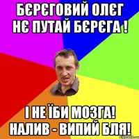 БЄРЄГОВИЙ ОЛЄГ НЄ ПУТАЙ БЄРЄГА ! І НЕ ЇБИ МОЗГА! НАЛИВ - ВИПИЙ БЛЯ!