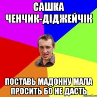 САШКА ЧЕНЧИК-ДІДЖЕЙЧІК ПОСТАВЬ МАДОННУ МАЛА ПРОСИТЬ БО НЕ ДАСТЬ