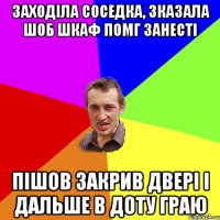 заходіла соседка, зказала шоб шкаф помг занесті пішов закрив двері і дальше в доту граю