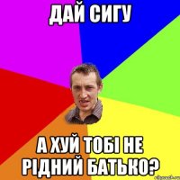 дай сигу а хуй тобі не рідний батько?