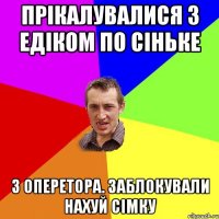 прікалувалися з едіком по сіньке з оперетора. заблокували нахуй сімку