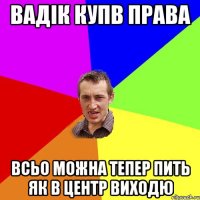 Вадік купв права всьо можна тепер пить як в центр виходю