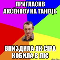 пригласив аксёнову на танець впиздила як сіра кобила в ліс