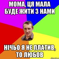 мома, ця мала буде жити з нами нічьо я не платив, то любов