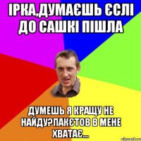 Ірка,думаєшь єслі до Сашкі пішла Думешь я кращу не найду?пакєтов в мене хватає...