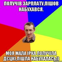 Получів зарплату,пішов набухався. Моя мала Ірка получіла дєцкі,пішла набухалась))