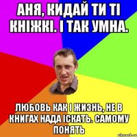 Аня, кидай ти ті кніжкі. І так умна. Любовь как і жизнь, не в книгах нада іскать. Самому понять