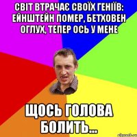 Світ втрачає своїх геніїв: Ейнштейн помер, Бетховен оглух, тепер ось у мене щось голова болить...