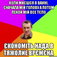 коли миєшся в ванні, сначала мій голову а потом пеной мій все тєло єкономіть нада в тяжолие врємєна