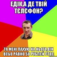 Едік,а де твій тєлєфон? та мені пахую на нього,він всьо равно 50 рублєй стоє