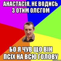 Анастасія, не водись з отим Олєгом бо я чув що він псіх на всю голову