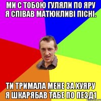 Ми с тобою гуляли по яру я співав матюкливі пісні. Ти тримала мене за хуяру я шкарябав табе по пезд1