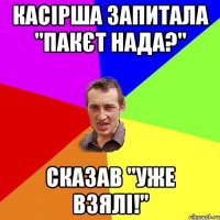 КАСІРША ЗАПИТАЛА "ПАКЄТ НАДА?" сКАЗАВ "УЖЕ ВЗЯЛІ!"