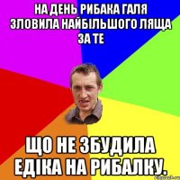 На день рибака Галя зловила найбільшого ляща за те що не збудила едіка на рибалку.