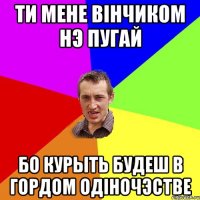 Ти мене вiнчиком нэ пугай бо курыть будеш в гордом одiночэстве