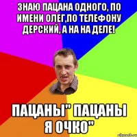 Знаю пацана одного, по имени Олег,ПО телефону дерский, а на на деле! ПАЦАНЫ" ПАЦАНЫ Я ОЧКО"