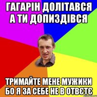 Гагарін долітався а ти допиздівся тримайте мене мужики бо я за себе не в отвєтє