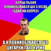 Коріш Льоня повийобувався шо з Кієва їздив на екпресі а я повийобувався шо цигарки такі курив