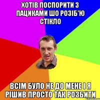 хотів поспорити з пациками шо розіб'ю стікло всім було не до мене і я рішив просто так розбити