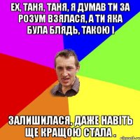 ЕХ, ТАНЯ, ТАНЯ, Я ДУМАВ ТИ ЗА РОЗУМ ВЗЯЛАСЯ, А ТИ ЯКА БУЛА БЛЯДЬ, ТАКОЮ І ЗАЛИШИЛАСЯ, ДАЖЕ НАВІТЬ ЩЕ КРАЩОЮ СТАЛА .