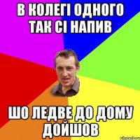 в колегі одного так сі напив шо ледве до дому дойшов