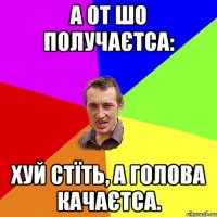 А от шо получаєтса: Хуй стїть, а голова качаєтса.