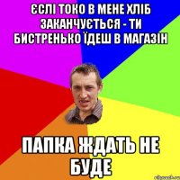 Єслі токо в мене хліб заканчується - ти бистренько їдеш в магазін Папка ждать не буде