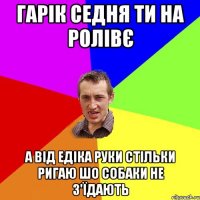 Гарік седня ти на ролівє а від Едіка руки стільки ригаю шо собаки не з'їдають