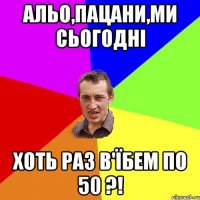 альо,пацани,ми сьогодні хоть раз в'їбем по 50 ?!