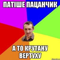 патіше пацанчик а то крутану вертуху